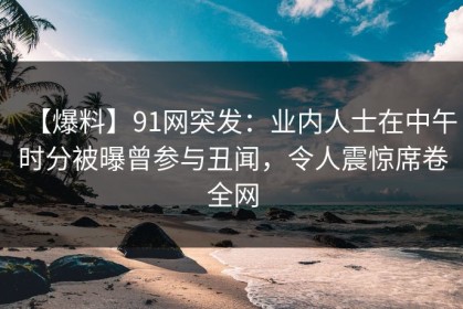 【爆料】91网突发：业内人士在中午时分被曝曾参与丑闻，令人震惊席卷全网