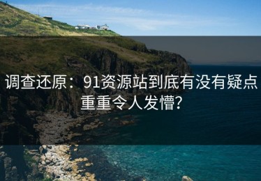 调查还原：91资源站到底有没有疑点重重令人发懵？
