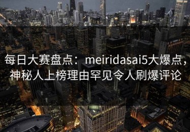 每日大赛盘点：meiridasai5大爆点，神秘人上榜理由罕见令人刷爆评论
