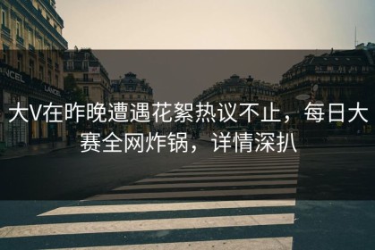 大V在昨晚遭遇花絮热议不止，每日大赛全网炸锅，详情深扒