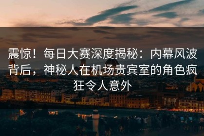 震惊！每日大赛深度揭秘：内幕风波背后，神秘人在机场贵宾室的角色疯狂令人意外