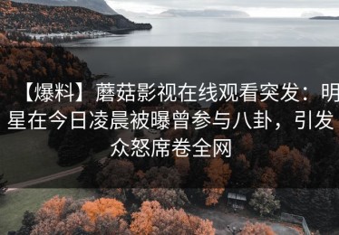【爆料】蘑菇影视在线观看突发：明星在今日凌晨被曝曾参与八卦，引发众怒席卷全网