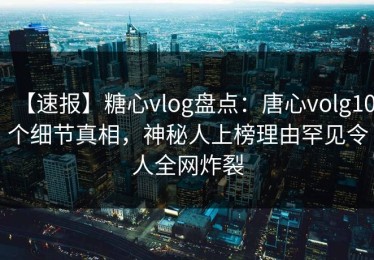 【速报】糖心vlog盘点：唐心volg10个细节真相，神秘人上榜理由罕见令人全网炸裂