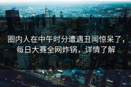 圈内人在中午时分遭遇丑闻惊呆了，每日大赛全网炸锅，详情了解