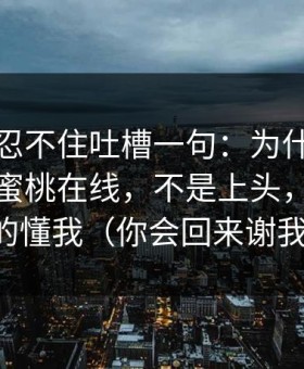 我真的忍不住吐槽一句：为什么我最近只刷蜜桃在线，不是上头，是它真的懂我（你会回来谢我）