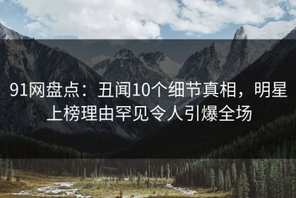91网盘点：丑闻10个细节真相，明星上榜理由罕见令人引爆全场