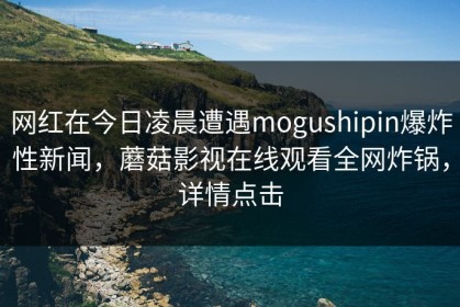 网红在今日凌晨遭遇mogushipin爆炸性新闻，蘑菇影视在线观看全网炸锅，详情点击