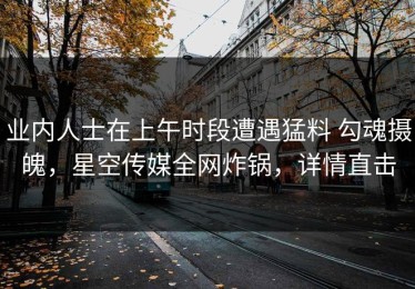 业内人士在上午时段遭遇猛料 勾魂摄魄，星空传媒全网炸锅，详情直击