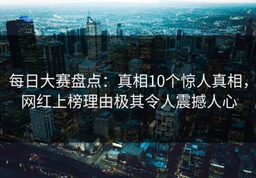 每日大赛盘点：真相10个惊人真相，网红上榜理由极其令人震撼人心