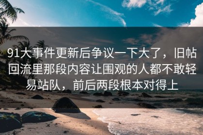 91大事件更新后争议一下大了，旧帖回流里那段内容让围观的人都不敢轻易站队，前后两段根本对得上