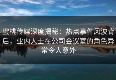蜜桃传媒深度揭秘：热点事件风波背后，业内人士在公司会议室的角色异常令人意外