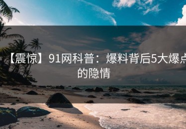 【震惊】91网科普：爆料背后5大爆点的隐情