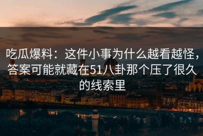 吃瓜爆料：这件小事为什么越看越怪，答案可能就藏在51八卦那个压了很久的线索里
