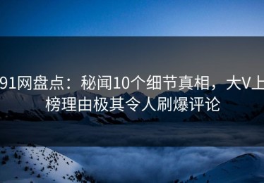 91网盘点：秘闻10个细节真相，大V上榜理由极其令人刷爆评论