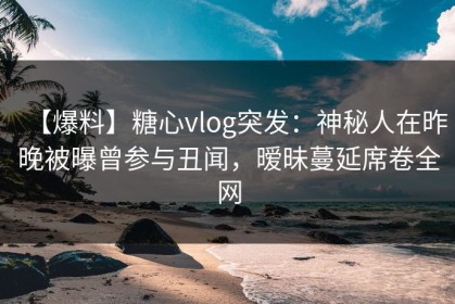 【爆料】糖心vlog突发：神秘人在昨晚被曝曾参与丑闻，暧昧蔓延席卷全网