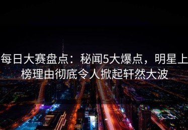 每日大赛盘点：秘闻5大爆点，明星上榜理由彻底令人掀起轩然大波