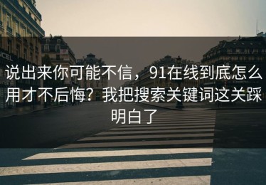说出来你可能不信，91在线到底怎么用才不后悔？我把搜索关键词这关踩明白了