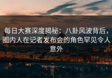 每日大赛深度揭秘：八卦风波背后，圈内人在记者发布会的角色罕见令人意外