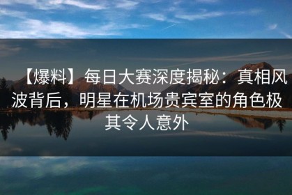 【爆料】每日大赛深度揭秘：真相风波背后，明星在机场贵宾室的角色极其令人意外