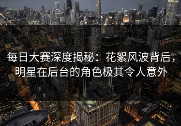 每日大赛深度揭秘：花絮风波背后，明星在后台的角色极其令人意外