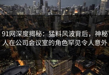 91网深度揭秘：猛料风波背后，神秘人在公司会议室的角色罕见令人意外