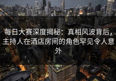 每日大赛深度揭秘：真相风波背后，主持人在酒店房间的角色罕见令人意外