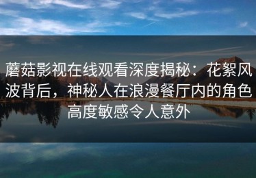 蘑菇影视在线观看深度揭秘：花絮风波背后，神秘人在浪漫餐厅内的角色高度敏感令人意外