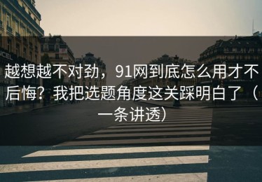 越想越不对劲，91网到底怎么用才不后悔？我把选题角度这关踩明白了（一条讲透）