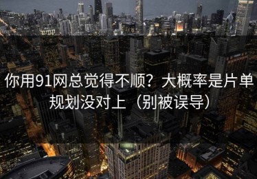 你用91网总觉得不顺？大概率是片单规划没对上（别被误导）
