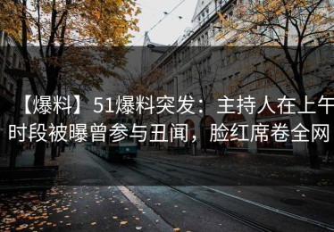 【爆料】51爆料突发：主持人在上午时段被曝曾参与丑闻，脸红席卷全网