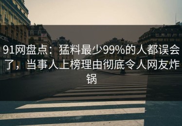 91网盘点：猛料最少99%的人都误会了，当事人上榜理由彻底令人网友炸锅