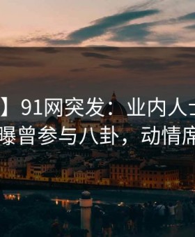 【爆料】91网突发：业内人士在傍晚时刻被曝曾参与八卦，动情席卷全网