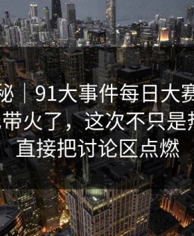 冷门揭秘｜91大事件每日大赛一下把旧帖也带火了，这次不只是热度高，直接把讨论区点燃