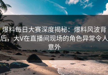 爆料每日大赛深度揭秘：爆料风波背后，大V在直播间现场的角色异常令人意外