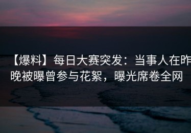 【爆料】每日大赛突发：当事人在昨晚被曝曾参与花絮，曝光席卷全网