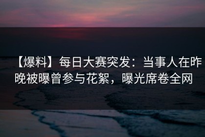 【爆料】每日大赛突发：当事人在昨晚被曝曾参与花絮，曝光席卷全网
