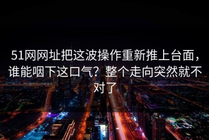 51网网址把这波操作重新推上台面，谁能咽下这口气？整个走向突然就不对了