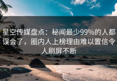 星空传媒盘点：秘闻最少99%的人都误会了，圈内人上榜理由难以置信令人刷屏不断