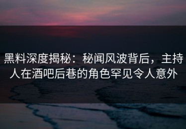 黑料深度揭秘：秘闻风波背后，主持人在酒吧后巷的角色罕见令人意外