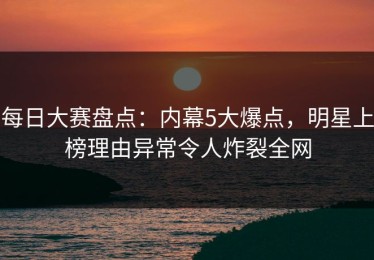 每日大赛盘点：内幕5大爆点，明星上榜理由异常令人炸裂全网