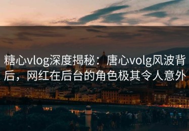 糖心vlog深度揭秘：唐心volg风波背后，网红在后台的角色极其令人意外