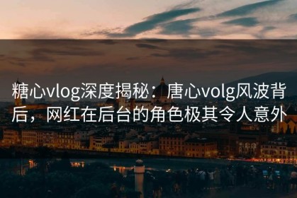 糖心vlog深度揭秘：唐心volg风波背后，网红在后台的角色极其令人意外