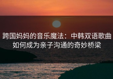 跨国妈妈的音乐魔法：中韩双语歌曲如何成为亲子沟通的奇妙桥梁