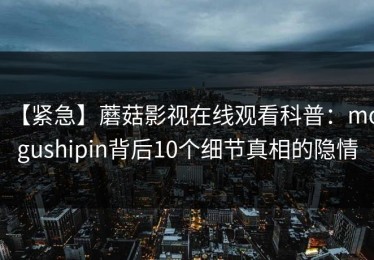 【紧急】蘑菇影视在线观看科普：mogushipin背后10个细节真相的隐情
