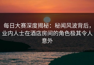 每日大赛深度揭秘：秘闻风波背后，业内人士在酒店房间的角色极其令人意外