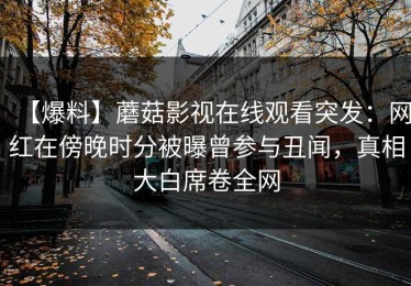 【爆料】蘑菇影视在线观看突发：网红在傍晚时分被曝曾参与丑闻，真相大白席卷全网