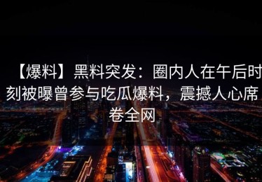 【爆料】黑料突发：圈内人在午后时刻被曝曾参与吃瓜爆料，震撼人心席卷全网