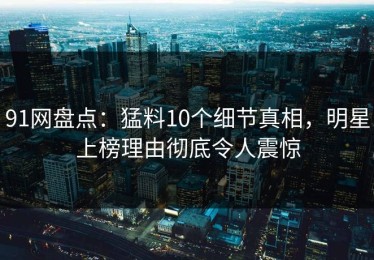 91网盘点：猛料10个细节真相，明星上榜理由彻底令人震惊