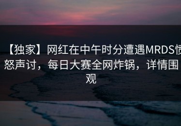 【独家】网红在中午时分遭遇MRDS愤怒声讨，每日大赛全网炸锅，详情围观