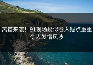 离谱来袭！91现场疑似卷入疑点重重令人发懵风波